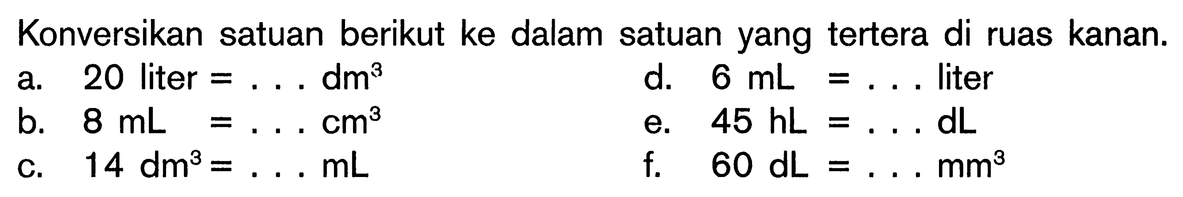 Konversikan satuan berikut ke dalam satuan yang tertera di ruas kanan. a. 20 liter = . . . dm^3 d. 6 mL = . . . liter b. 8 mL = . . . cm^3 e. 45 hL = . . . dL c. 14 dm^3 = . . . mL f. 60 dL = . . . mm^3