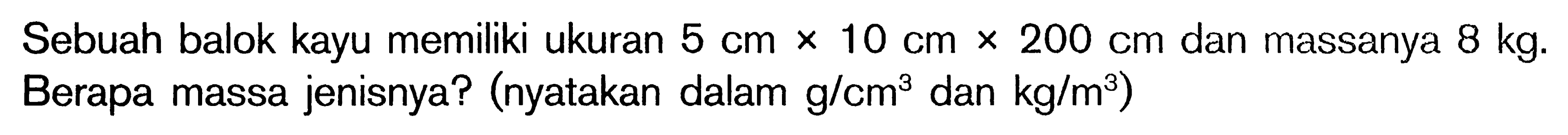 Sebuah balok kayu memiliki ukuran 5 cm x 10 cm x 200 cm  dan massanya 8 kg. Berapa massa jenisnya? (nyatakan dalam g/cm^3  dan  kg/m^3)