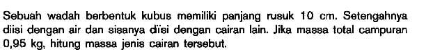 Sebuah wadah berbentuk kubus memiliki panjang rusuk 10 cm. Setengahnya diisi dengan air dan sisanya diisi dengan cairan lain. Jika massa total campuran 0,95 kg. hitung massa jenis cairan tersebut.