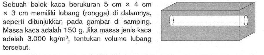 Sebuah balok kaca berukuran 5 cm x 4 cm x 3 cm  memiliki lubang (rongga) di dalamnya, seperti ditunjukkan pada gambar di samping. Massa kaca adalah 150 g. Jika massa jenis kaca adalah 3.000 kg/m^3, tentukan volume lubang tersebut.