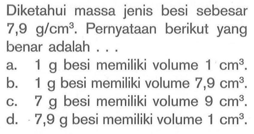 Diketahui massa jenis besi sebesar 7,9 g/cm^3. Pernyataan berikut yang benar adalah ...
a.  1 g  besi memiliki volume  1 cm^3 .
b.  1 g  besi memiliki volume  7,9 cm^3 .
c.  7 g  besi memiliki volume  9 cm^3 .
d.   7,9 g  besi memiliki volume  1 cm^3 .