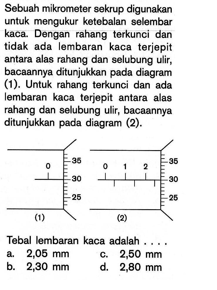 Sebuah mikrometer sekrup digunakan untuk mengukur ketebalan selembar kaca. Dengan rahang terkunci dan tidak ada lembaran kaca terjepit antara alas rahang dan selubung ulir, bacaannya ditunjukkan pada diagram (1). Untuk rahang terkunci dan ada lembaran kaca terjepit antara alas rahang dan selubung ulir, bacaannya ditunjukkan pada diagram (2).
(1) 0 25 30 35 (2) 0 1 2   25 30 35
Tebal lembaran kaca adalah ....
