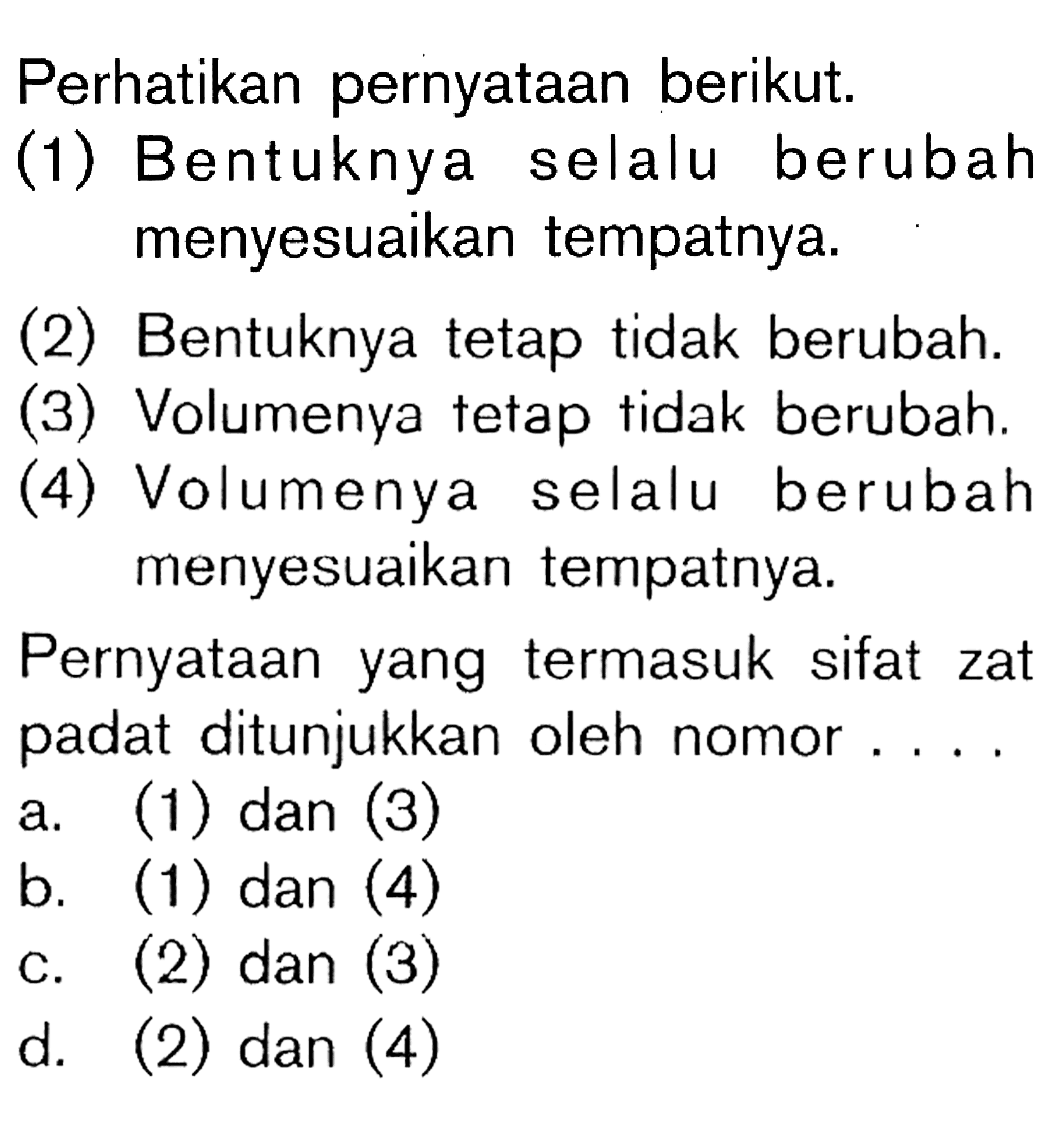 Perhatikan pernyataan berikut. (1) Bentuknya selalu berubah menyesuaikan tempatnya. (2) Bentuknya tetap tidak berubah. (3) Volumenya tetap tidak berubah. (4) Volumenya selalu berubah menyesuaikan tempatnya. Pernyataan yang termasuk sifat zat padat ditunjukkan oleh nomor . . . .