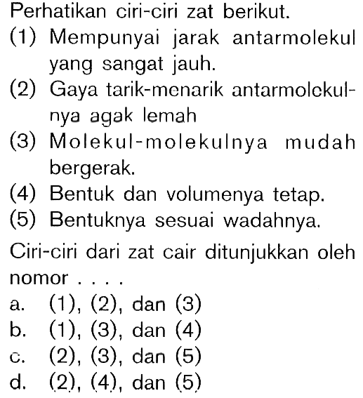 Perhatikan ciri-ciri zat berikut. (1) Mempunyai jarak antarmolekul yang sangat jauh. (2) Gaya tarik-menarik antarmolekul- nya agak lemah (3) Molekul-molekulnya mudah bergerak. (4) Bentuk dan volumenya tetap. (5) Bentuknya sesuai wadahnya. Ciri-ciri dari zat cair ditunjukkan oleh nomor . . . .