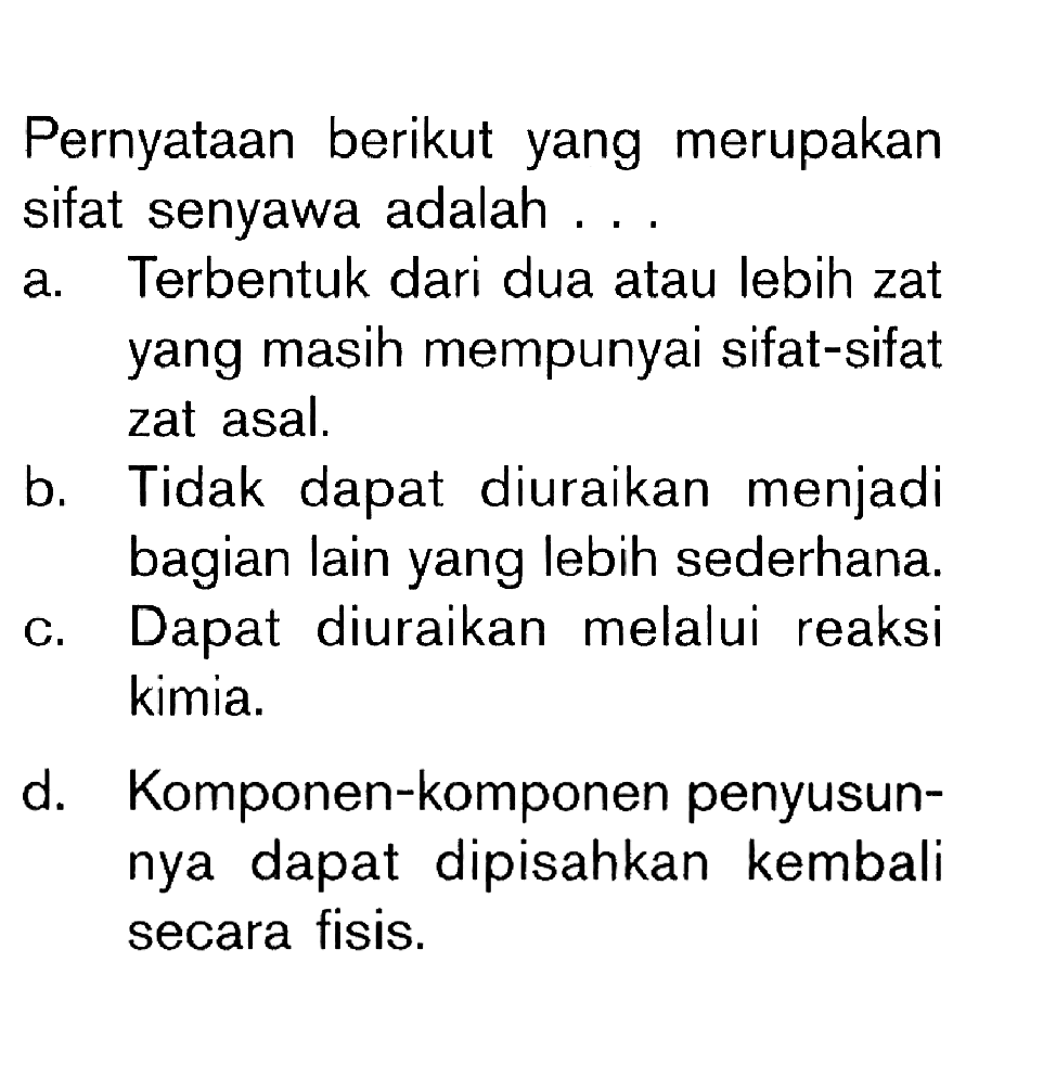 Pernyataan berikut yang merupakan sifat senyawa adalah ...a. Terbentuk dari dua atau lebih zat yang masih mempunyai sifat-sifat zat asal. 
b. Tidak dapat diuraikan menjadi bagian lain yang lebih sederhana. 
c. Dapat diuraikan melalui reaksi kimia. 
d. Komponen-komponen penyusunnya dapat dipisahkan kembali secara fisis. 