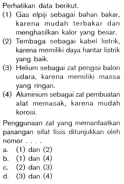 Perhatikan data berikut. (1) Gas elpiji sebagai bahan bakar, karena mudah terbakar dan menghasilkan kalor yang besar. (2) Tembaga sebagai kabel listrik, karena memiliki daya hantar listrik yang baik. (3) Helium sebagai zat pengisi balon udara, karena memiliki massa yang ringan. (4) Aluminium sebagai zat pembuatan alat memasak, karena mudah korosi. Penggunaan zat yang memanfaatkan pasangan sifat fisis ditunjukkan oleh nomor . . . .