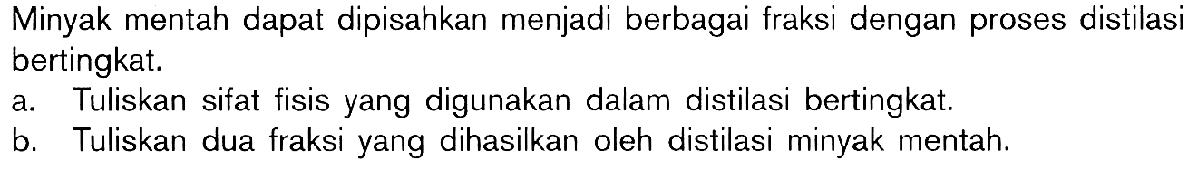 Minyak mentah dapat dipisahkan menjadi berbagai fraksi dengan proses distilasi bertingkat. a. Tuliskan sifat fisis yang digunakan dalam distilasi bertingkat. b. Tuliskan dua fraksi yang dihasilkan oleh distilasi minyak mentah.