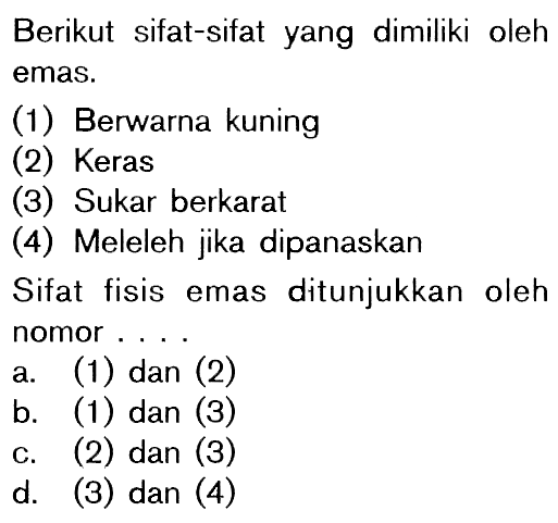 Berikut sifat-sifat yang dimiliki oleh emas. (1) Berwarna kuning (2) Keras (3) Sukar berkarat (4) Meleleh jika dipanaskan Sifat fisis emas ditunjukkan oleh nomor ....