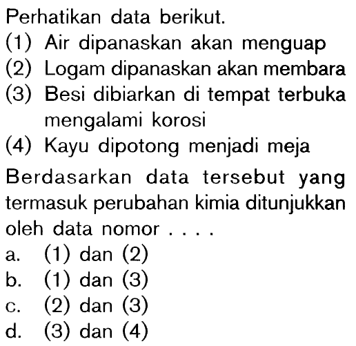 Perhatikan data berikut. (1) Air dipanaskan akan menguap (2) Logam dipanaskan akan membara (3) Besi dibiarkan di tempat terbuka mengalami korosi (4) Kayu dipotong menjadi meja Berdasarkan data tersebut yang termasuk perubahan kimia ditunjukkan oleh data nomor ....