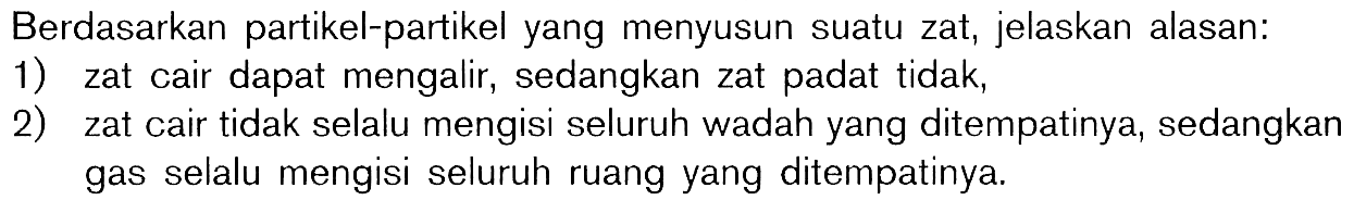 Berdasarkan partikel-partikel yang menyusun suatu zat, jelaskan alasan: 1) zat cair dapat mengalir, sedangkan zat padat tidak, 2) zat cair tidak selalu mengisi seluruh wadah yang ditempatinya, sedangkan gas selalu mengisi seluruh ruang yang ditempatinya.