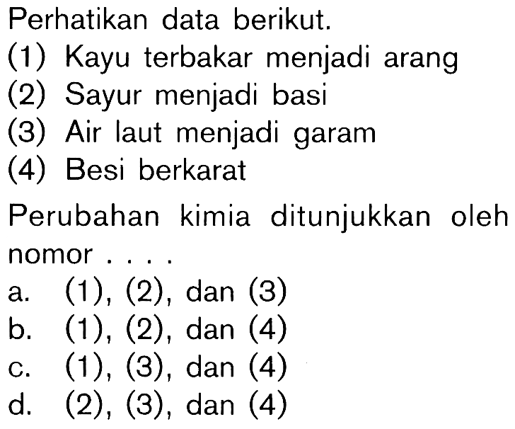 Perhatikan data berikut.
 (1) Kayu terbakar menjadi arang
 (2) Sayur menjadi basi
 (3) Air laut menjadi garam
 (4) Besi berkarat
 Perubahan kimia ditunjukkan oleh nomor....