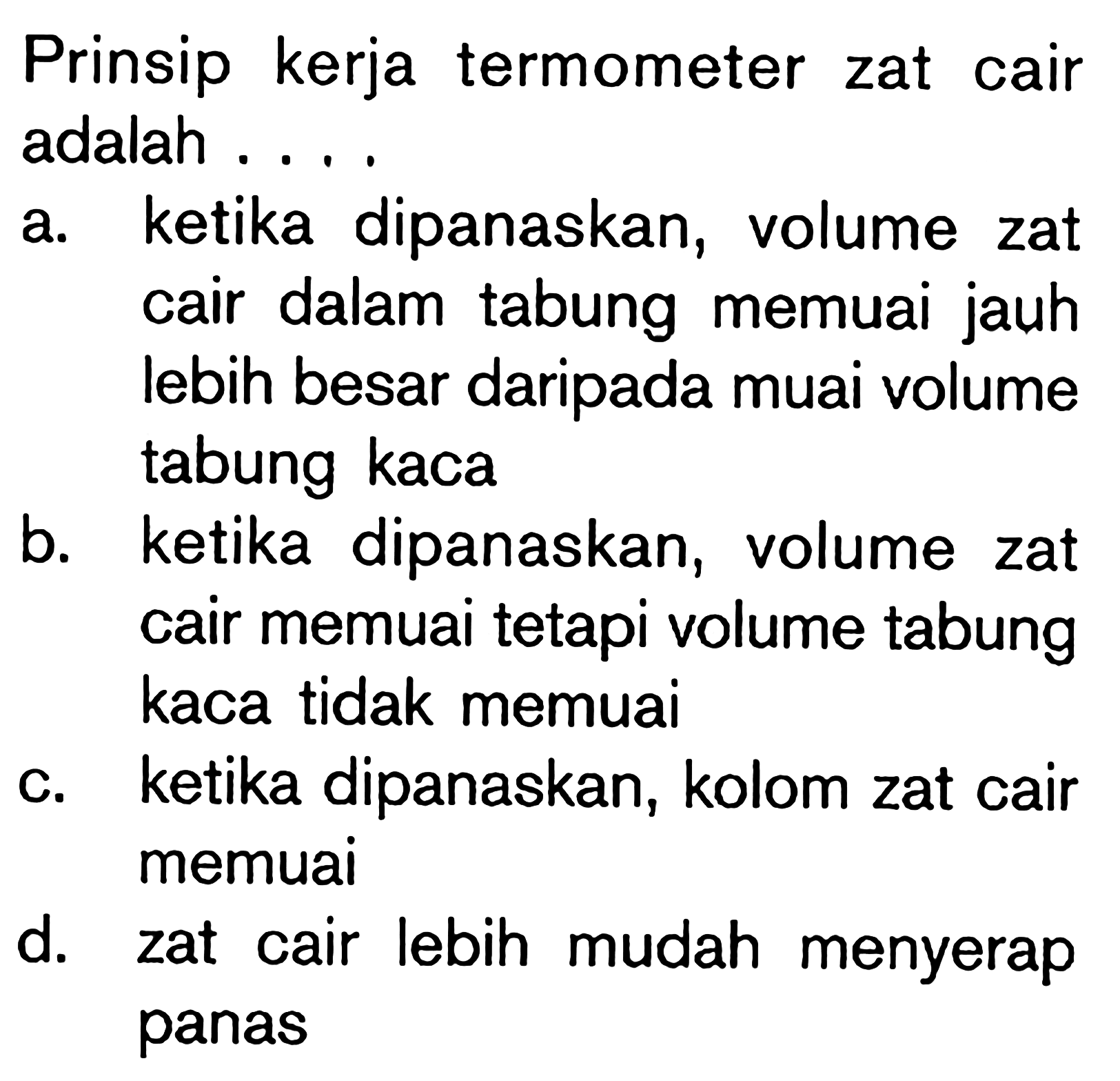 Prinsip kerja termometer zat cair adalah ....a. ketika dipanaskan, volume zat cair dalam tabung memuai jauh lebih besar daripada muai volume tabung kaca 
b. ketika dipanaskan, volume zat cair memuai tetapi volume tabung kaca tidak memuai 
c. ketika dipanaskan, kolom zat cair memuai 
d. zat cair lebih mudah menyerap panas 