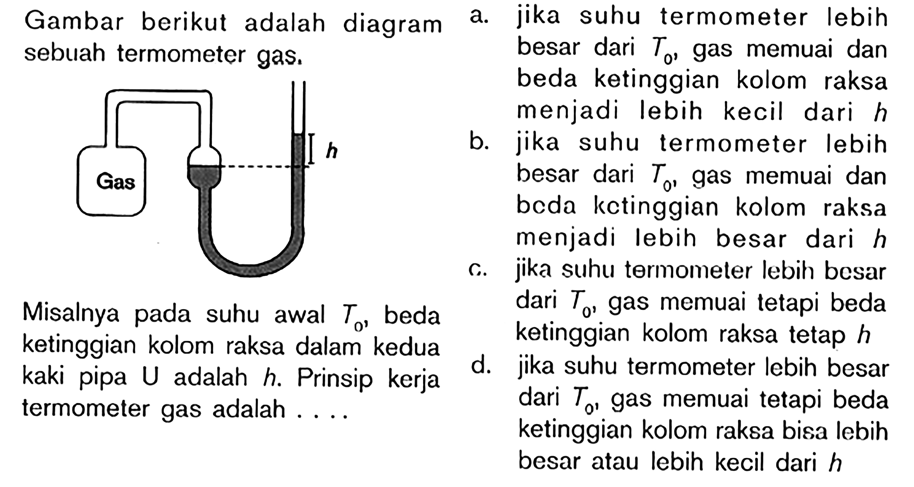 Gambar berikut adalah diagram sebuah termometer gas.
Gas h 
Misalnya pada suhu awal T0, beda ketinggian kolom raksa dalam kedua kaki pipa U adalah  h . Prinsip kerja termometer gas adalah ....
a. jika suhu termometer lebih besar dari  T0 , gas memuai dan beda ketinggian kolom raksa menjadi lebih kecil dari  h 
b. jika suhu termometer lebih besar dari  T0 , gas memuai dan beda kctinggian kolom raksa menjadi lebih besar dari  h 
c. jika suhu termometer lebih besar dari  T0 , gas memuai tetapi beda ketinggian kolom raksa tetap  h 
d. jika suhu termometer lebih besar dari  T0  gas memuai tetapi beda ketinggian kolom raksa bisa lebih besar atau lebih kecil dari  h 