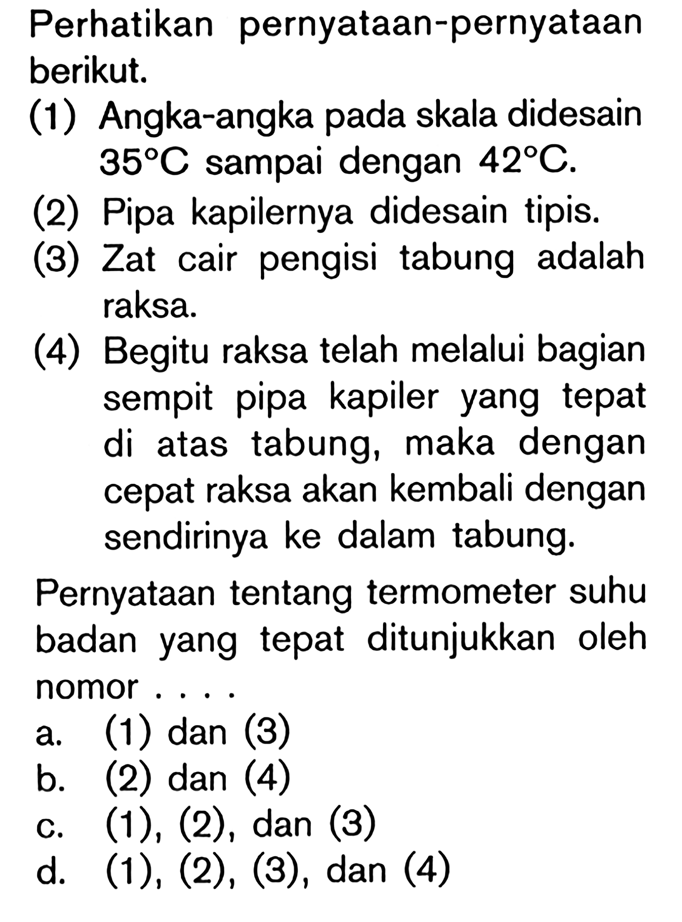 Perhatikan pernyataan-pernyataan berikut. (1) Angka-angka pada skala didesain 35 C sampai dengan 42 C. (2) Pipa kapilernya didesain tipis. (3) Zat cair pengisi tabung adalah raksa. (4) Begitu raksa telah melalui bagian sempit pipa kapiler yang tepat di atas tabung, maka dengan cepat raksa akan kembali dengan sendirinya ke dalam tabung. Pernyataan tentang termometer suhu badan yang tepat ditunjukkan oleh nomor ...