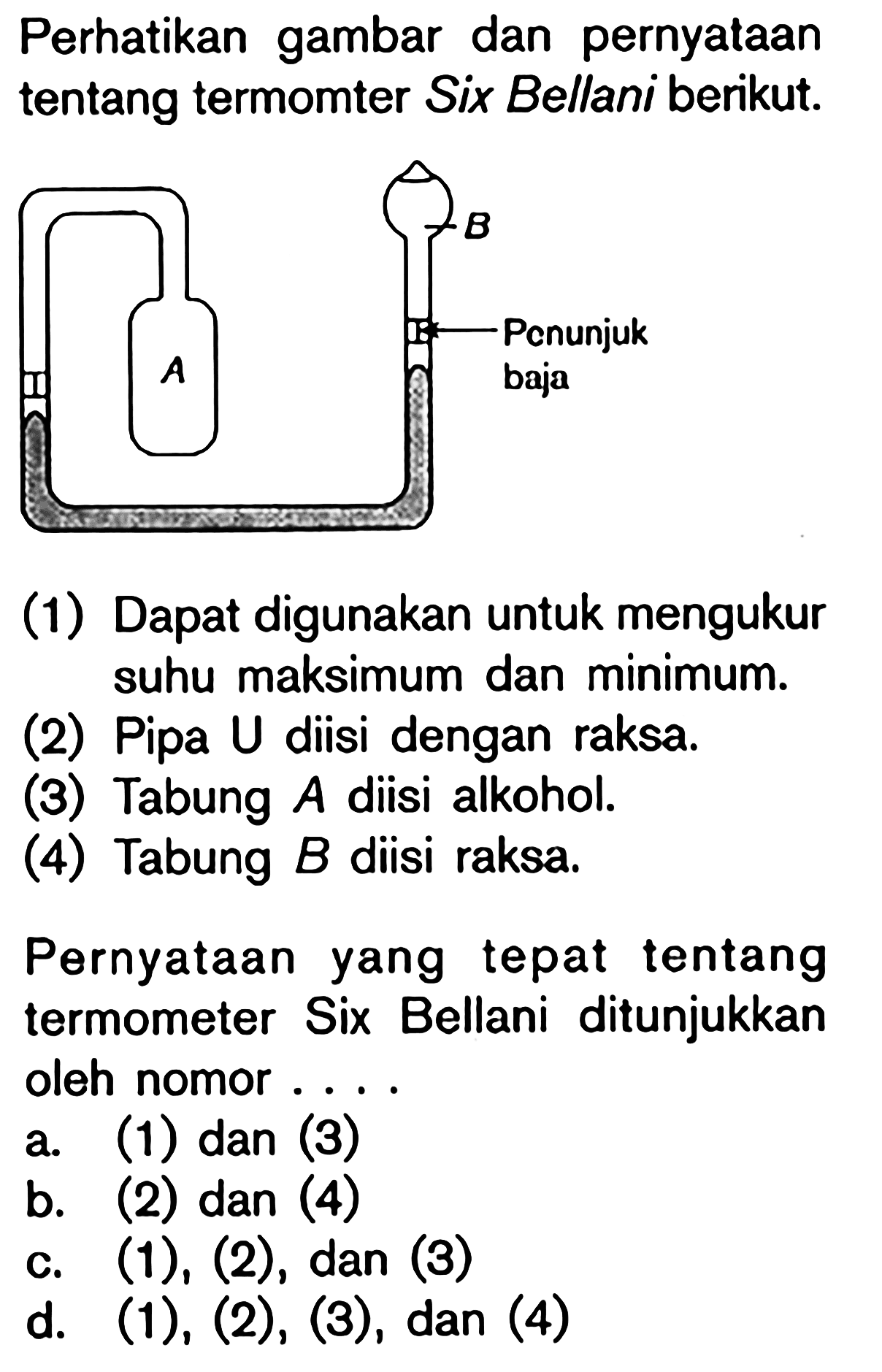 Perhatikan gambar dan pernyataan tentang termomter Six Bellani berikut. A B Penunjuk baja (1) Dapat digunakan untuk mengukur suhu maksimum dan minimum. (2) Pipa U diisi dengan raksa. (3) Tabung A diisi alkohol. (4) Tabung B diisi raksa. Pernyataan yang tepat tentang termometer Six Bellani ditunjukkan oleh nomor ...