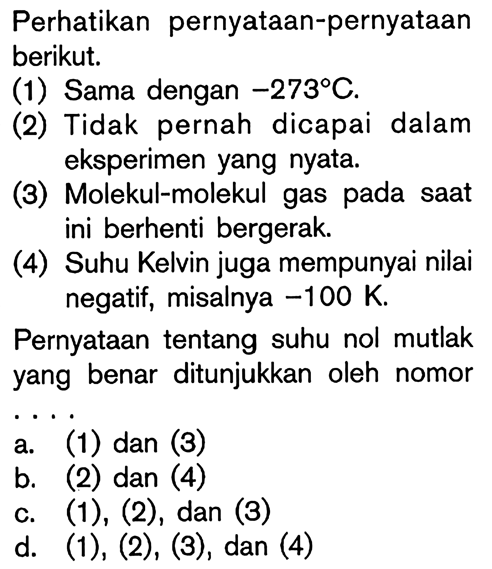 Perhatikan pernyataan-pernyataan berikut.(1) Sama dengan -273 C. (2) Tidak pernah dicapai dalam eksperimen yang nyata. (3) Molekul-molekul gas pada saat ini berhenti bergerak. (4) Suhu Kelvin juga mempunyai nilai negatif, misalnya -100 K. Pernyataan tentang suhu nol mutlak yang benar ditunjukkan oleh nomor ....