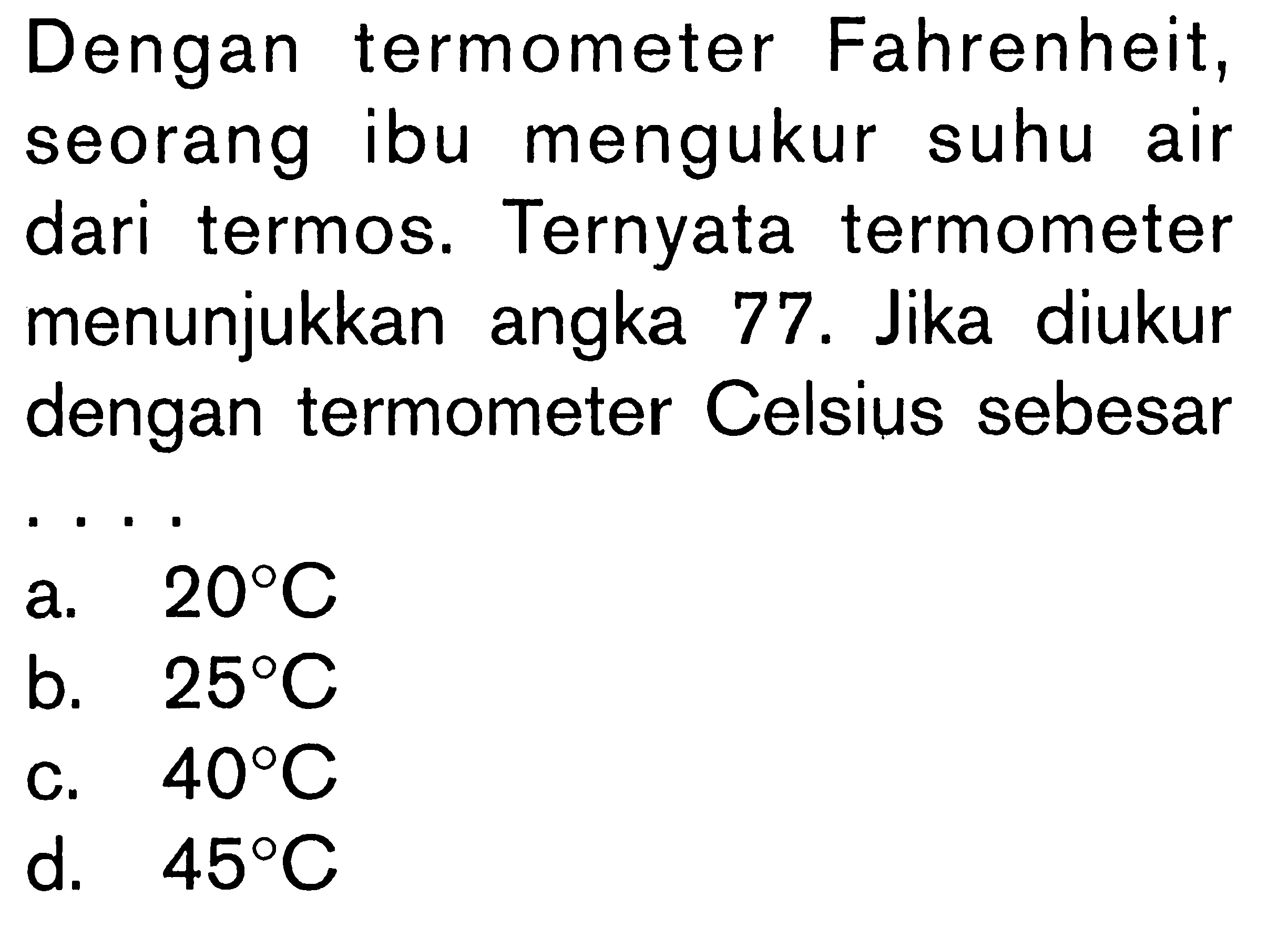 Dengan termometer Fahrenheit, seorang ibu mengukur suhu air dari termos. Ternyata termometer menunjukkan angka 77 . Jika diukur dengan termometer Celsius sebesar . . . .