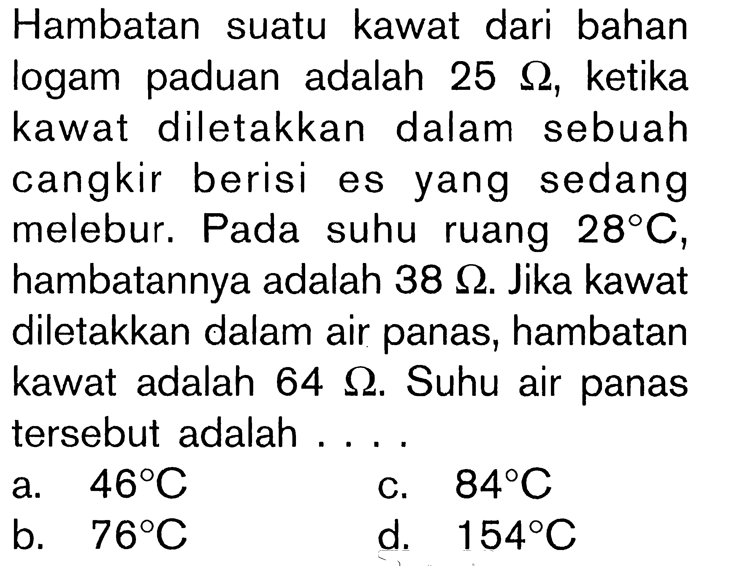 Hambatan suatu kawat dari bahan logam paduan adalah 25 ohm, ketika kawat diletakkan dalam sebuah cangkir berisi es yang sedang melebur. Pada suhu ruang 28C, hambatannya adalah 38 ohm. Jika kawat diletakkan dalam air panas, hambatan kawat adalah 64 ohm. Suhu air panas tersebut adalah ....