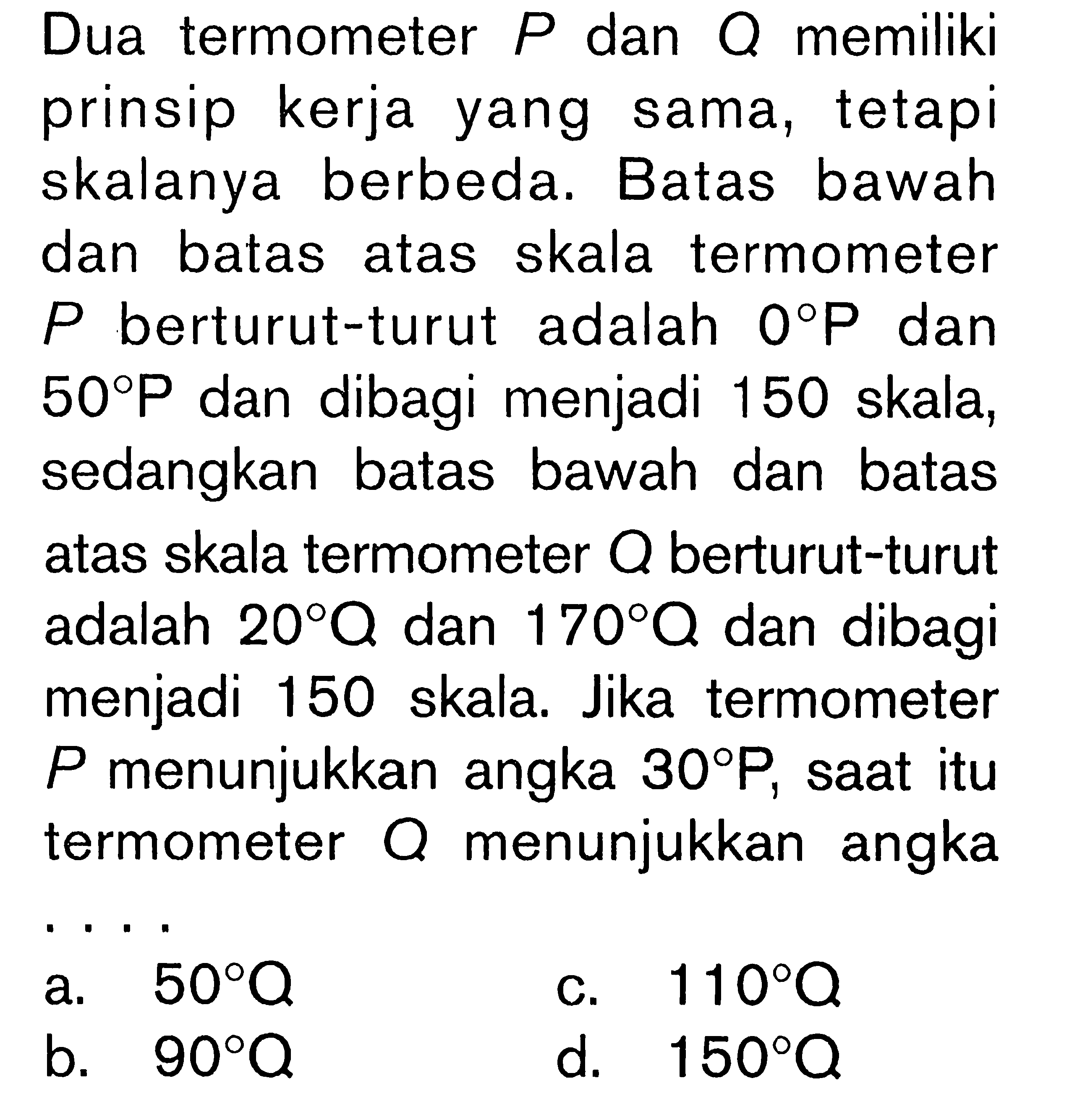 Dua termometer P dan Q memiliki prinsip kerja yang sama, tetapi skalanya berbeda. Batas bawah dan batas atas skala termometer P berturut-turut adalah 0 P dan 50 P dan dibagi menjadi 150 skala, sedangkan batas bawah dan batas atas skala termometer Q berturut-turut adalah 20 Q dan 170 Q dan dibagi menjadi 150 skala. Jika termometer P  menunjukkan angka 30 P, saat itu termometer Q menunjukkan angka ....