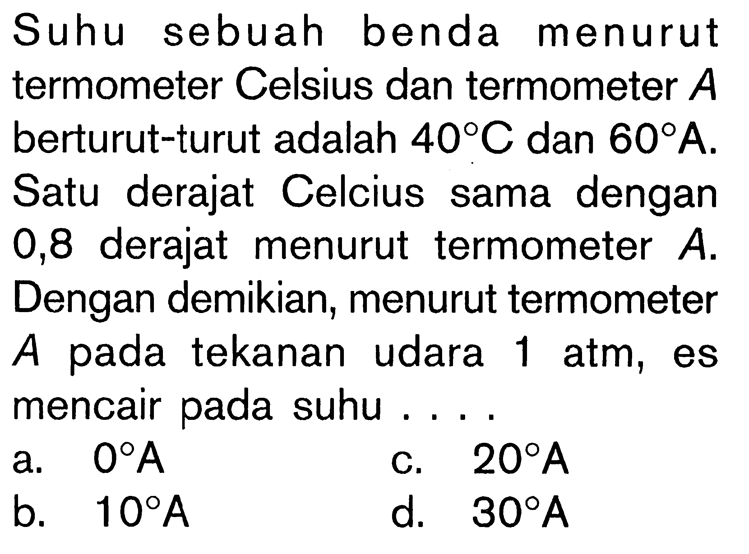 Suhu sebuah benda menurut termometer Celsius dan termometer A berturut-turut adalah 40 C dan 60 A. Satu derajat Celcius sama dengan 0,8 derajat menurut termometer A. Dengan demikian; menurut termometer A pada tekanan udara 1 atm, es mencair pada suhu . . . .