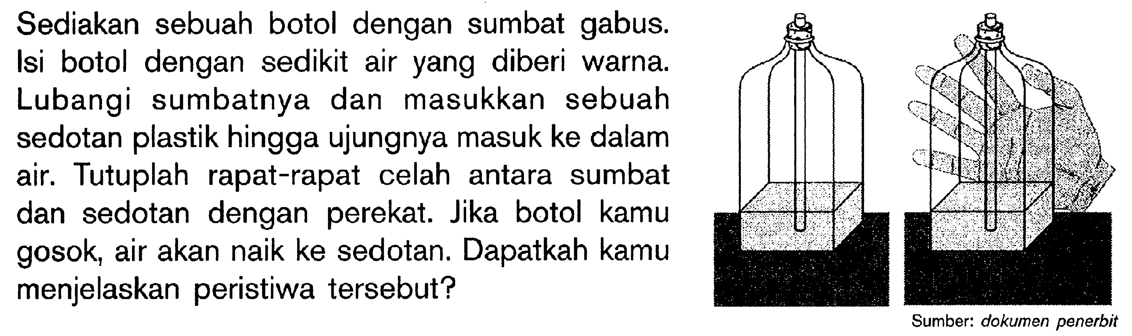 Sediakan sebuah botol dengan sumbat gabus. Isi botol dengan sedikit air yang diberi warna. Lubangi sumbatnya dan masukkan sebuah sedotan plastik hingga ujungnya masuk ke dalam air. Tutuplah rapat-rapat celah antara sumbat dan sedotan dengan perekat. Jika botol kamu gosok, air akan naik ke sedotan. Dapatkah kamu menjelaskan peristiwa tersebut? Sumber: dokumen penerbit