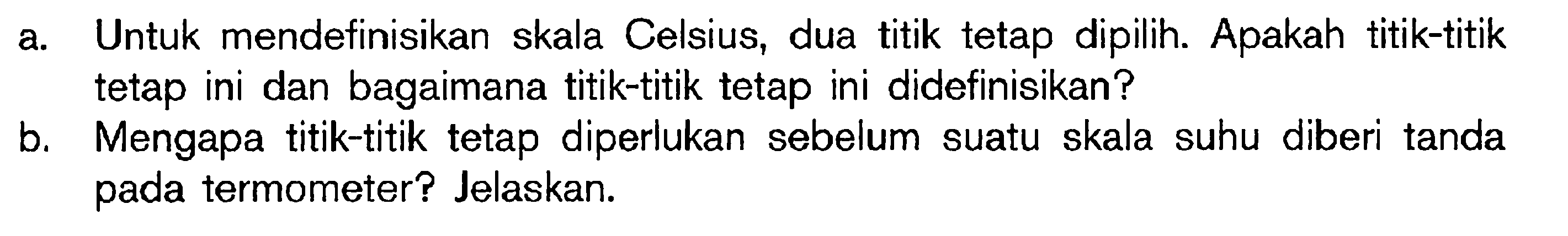 a. Untuk mendefinisikan skala Celsius, dua titik tetap dipilih. Apakah titik-titik tetap ini dan bagaimana titik-titik tetap ini didefinisikan? b. Mengapa titik-titik tetap diperlukan sebelum suatu skala suhu diberi tanda pada termometer? Jelaskan.