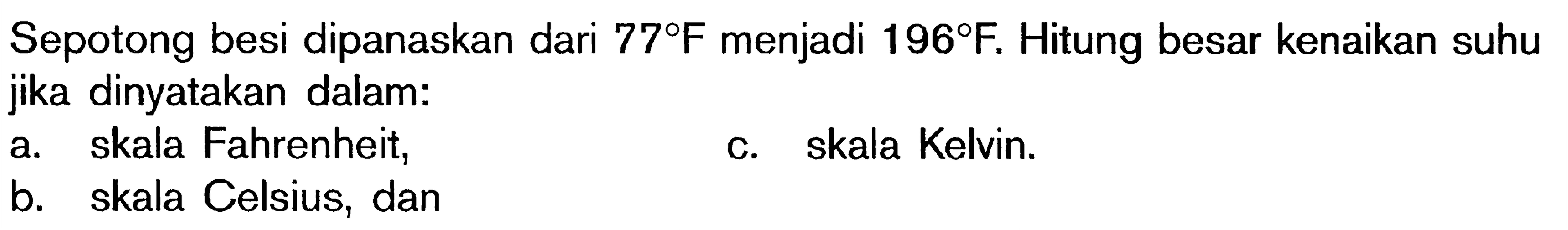 Sepotong besi dipanaskan dari 77 F menjadi 196 F. Hitung besar kenaikan suhu jika dinyatakan dalam: a. skala Fahrenheit, c. skala Kelvin. b. skala Celsius, dan