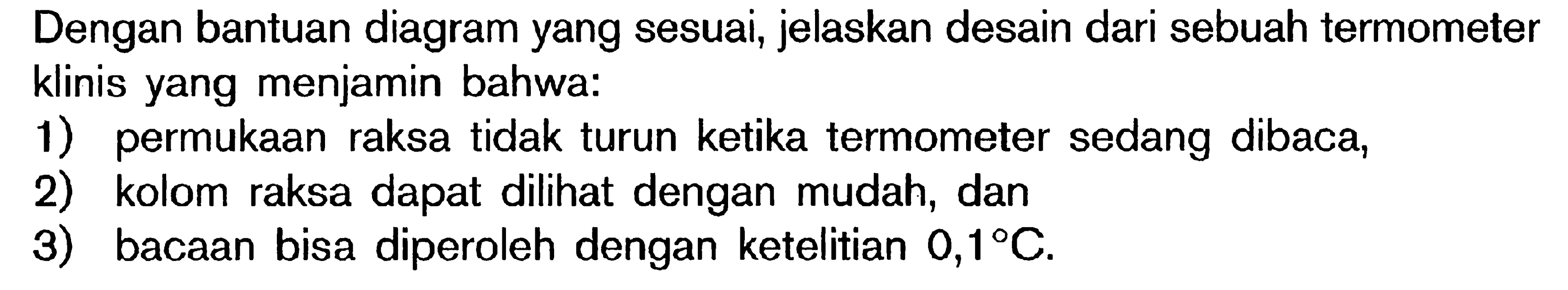 Dengan bantuan diagram yang sesuai, jelaskan desain dari sebuah termometer klinis yang menjamin bahwa: 1) permukaan raksa tidak turun ketika termometer sedang dibaca, 2) kolom raksa dapat dilihat dengan mudah, dan 3) bacaan bisa diperoleh dengan ketelitian 0,1C.