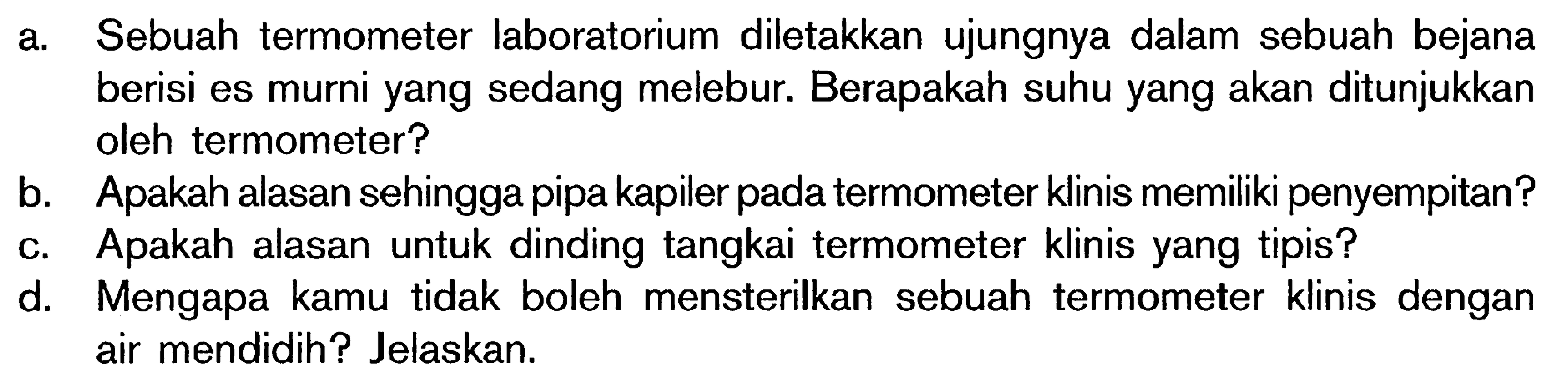 a. Sebuah termometer laboratorium diletakkan ujungnya dalam sebuah bejana berisi es murni yang sedang melebur. Berapakah suhu yang akan ditunjukkan oleh termometer? b. Apakah alasan sehingga pipa kapiler pada termometer klinis memiliki penyempitan? c. Apakah alasan untuk dinding tangkai termometer klinis yang tipis? d. Mengapa kamu tidak boleh mensterilkan sebuah termometer klinis dengan air mendidih? Jelaskan.