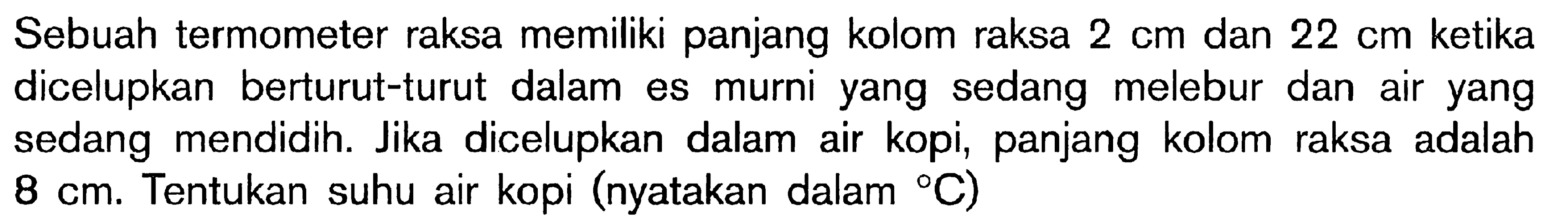 Sebuah termometer raksa memiliki panjang kolom raksa 2 cm dan 22 cm ketika dicelupkan berturut-turut dalam es murni yang sedang melebur dan air yang sedang mendidih. Jika dicelupkan dalam air kopi, panjang kolom raksa adalah 8 cm. Tentukan suhu air kopi (nyatakan dalam C)