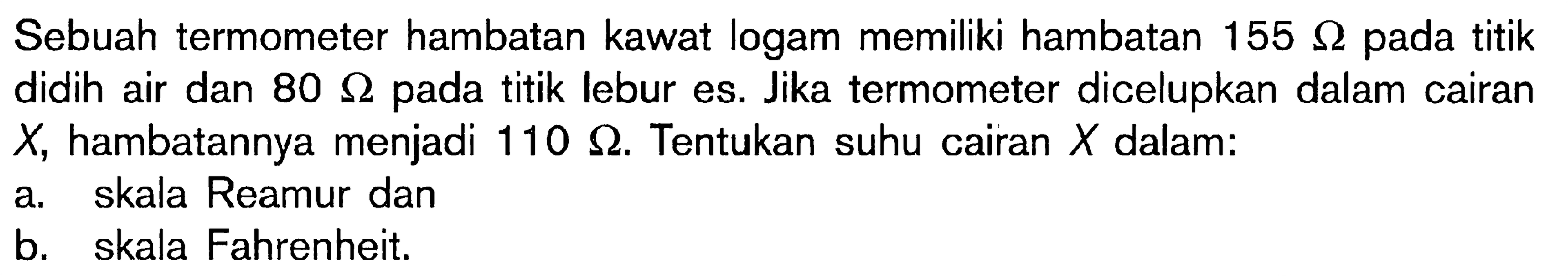 Sebuah termometer hambatan kawat logam memiliki hambatan 155 Ohm pada titik didih air dan 80 Ohm pada titik lebur es. Jika termometer dicelupkan dalam cairan X, hambatannya menjadi 110 Ohm. Tentukan suhu cairan X dalam : a. skala Reamur dan b. skala Fahrenheit.