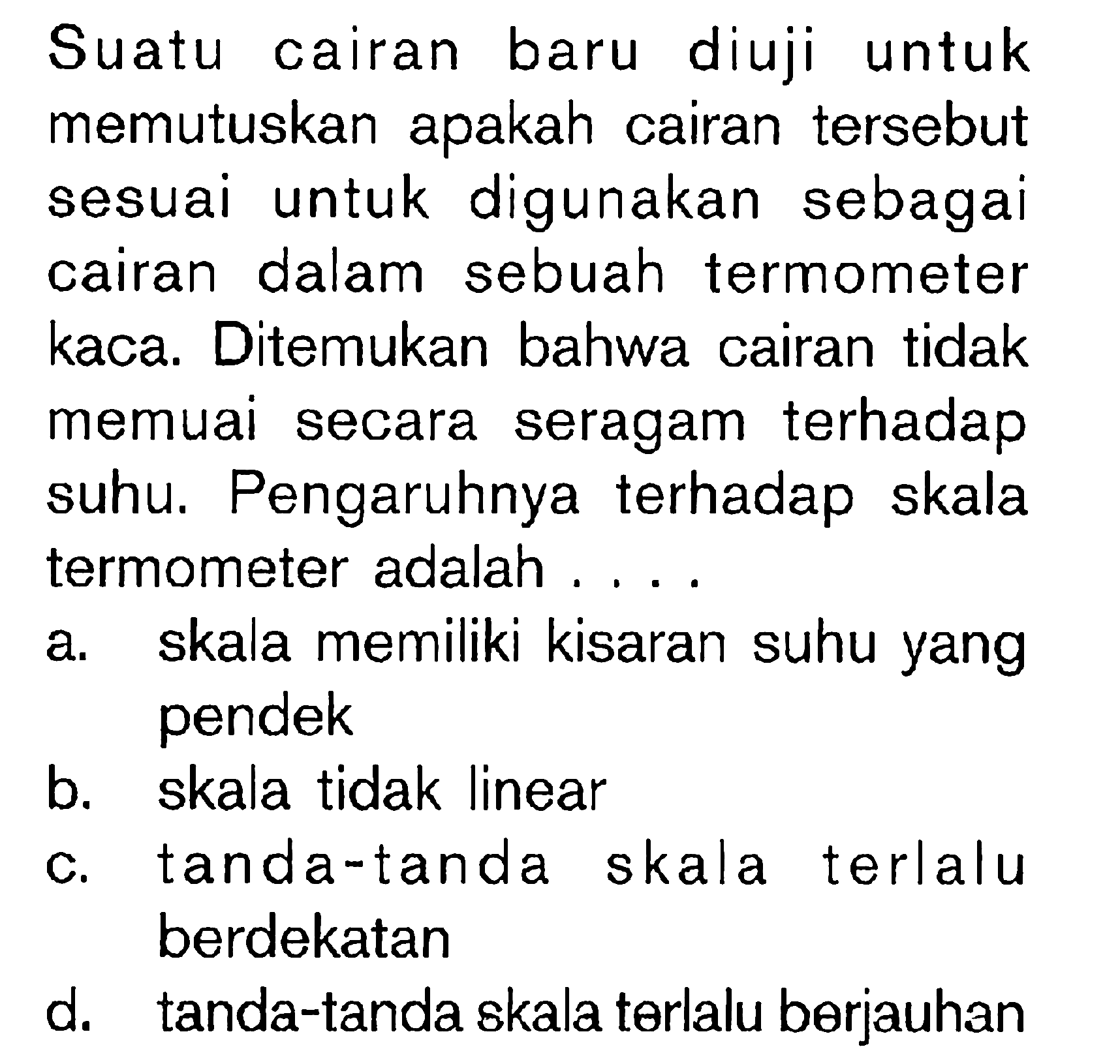 Suatu cairan baru diuji untuk memutuskan apakah cairan tersebut sesuai untuk digunakan sebagai cairan dalam sebuah termometer kaca. Ditemukan bahwa cairan tidak memuai secara seragam terhadap suhu. Pengaruhnya terhadap skala termometer adalah ....