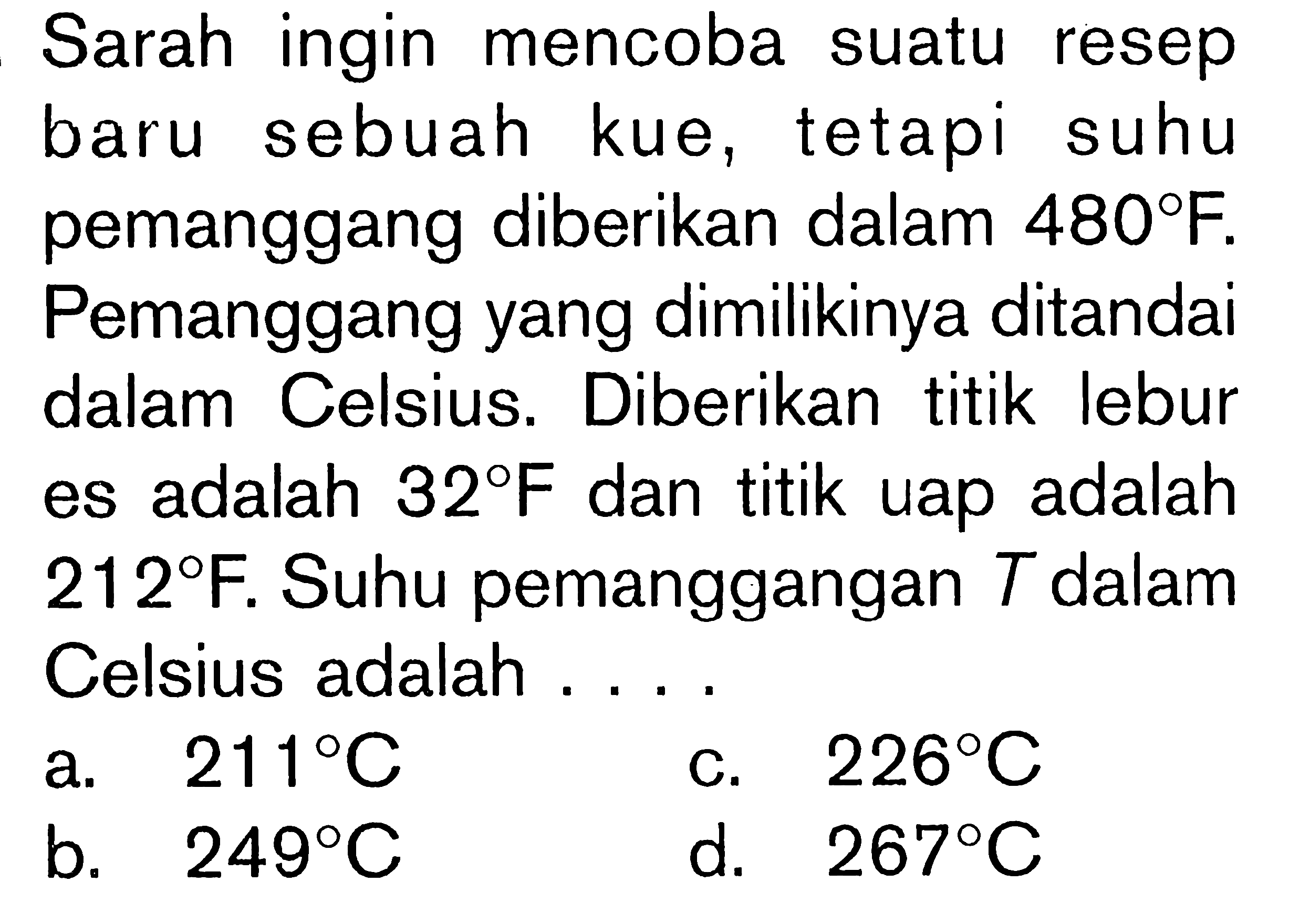 Sarah ingin mencoba suatu resep baru sebuah kue, tetapi suhu pemanggang diberikan dalam 480 F. Pemanggang yang dimilikinya ditandai dalam Celcius. Diberikan titik lebur es adalah 32 F dan titik uap adalah 212 F. Suhu pemanggangan T dalam Celsius adalah .....