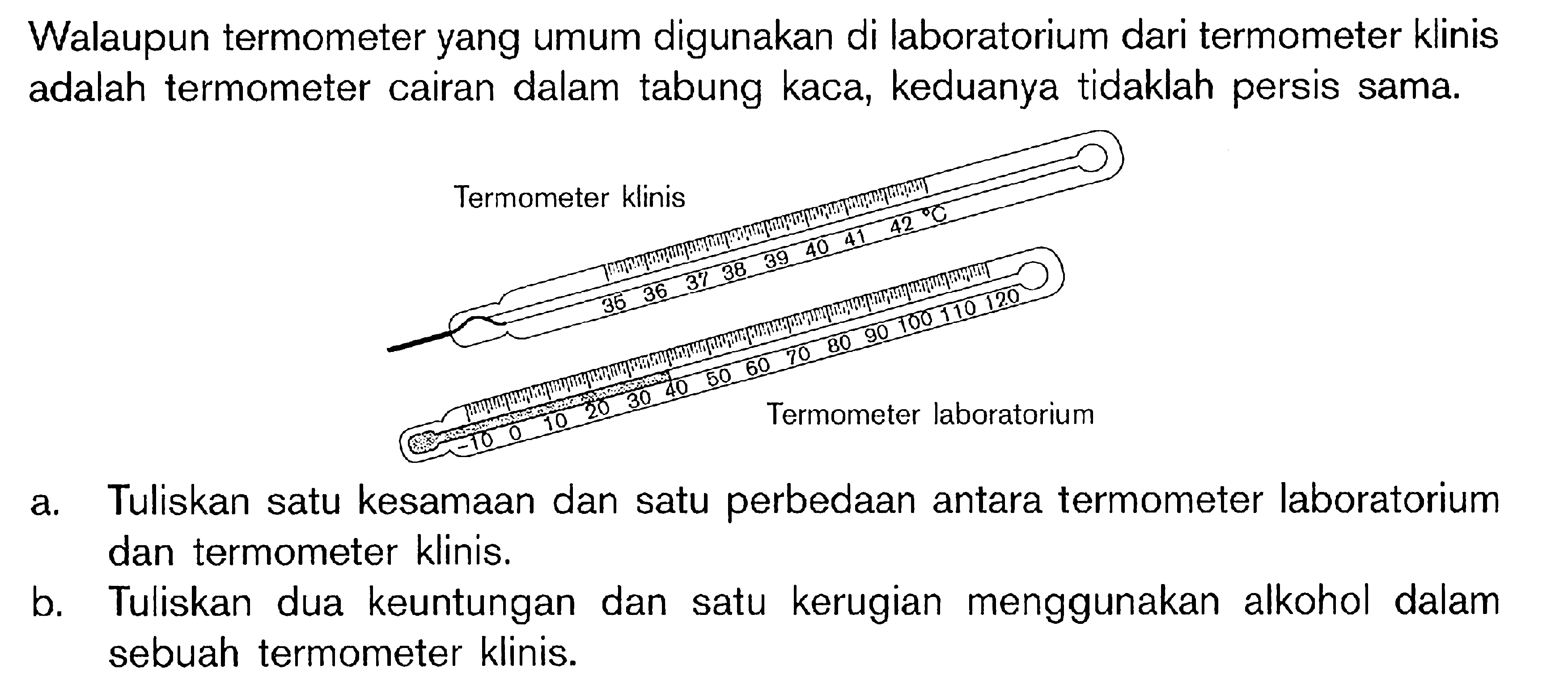 Walaupun termometer yang umum digunakan di laboratorium dari termometer klinis adalah termometer cairan dalam tabung kaca, keduanya tidaklah persis sama. a. Tuliskan satu kesamaan dan satu perbedaan antara termometer laboratorium dan termometer klinis. b. Tuliskan dua keuntungan dan satu kerugian menggunakan alkohol dalam sebuah termometer klinis.