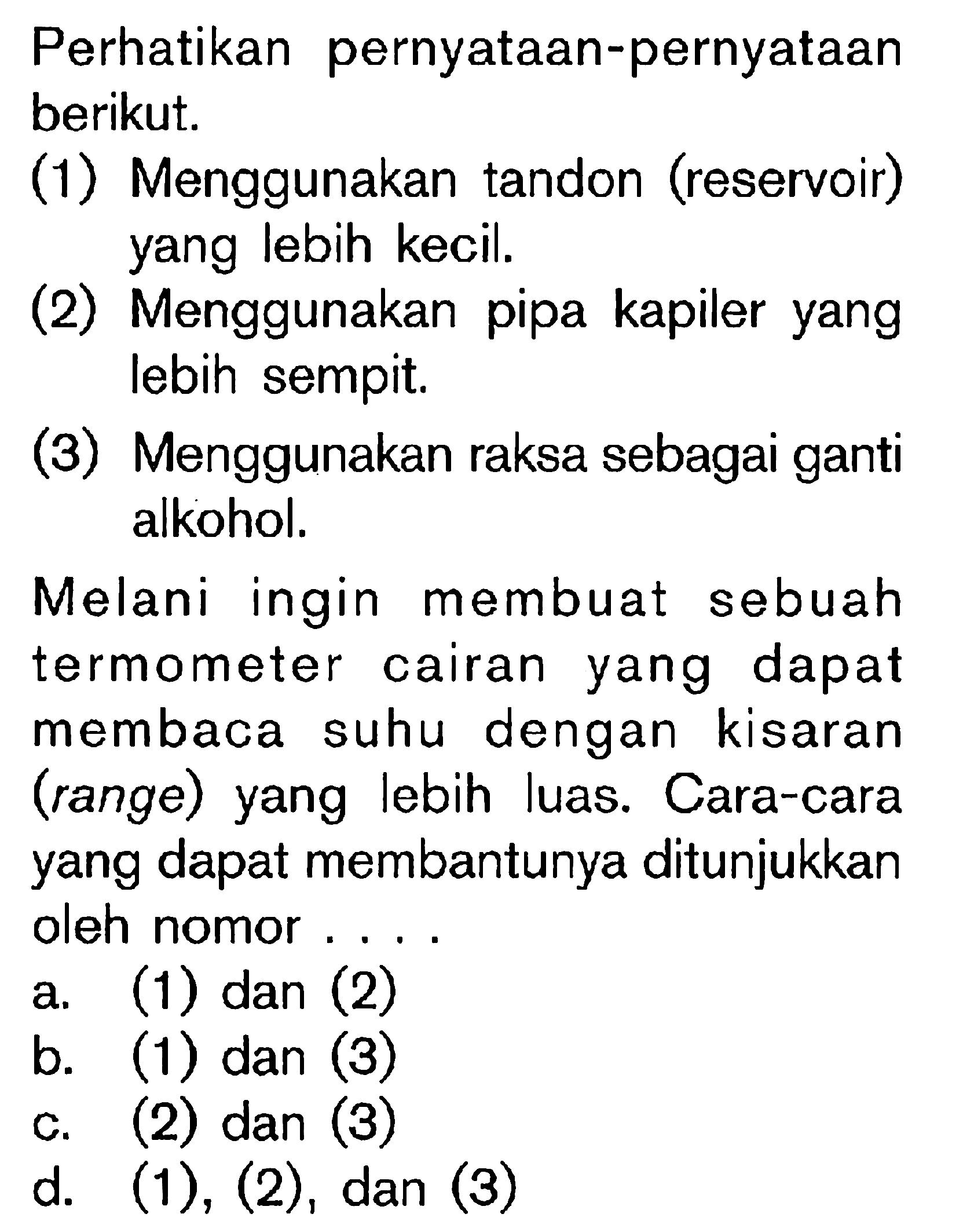 Perhatikan pernyataan-pernyataan berikut.
(1) Menggunakan tandon (reservoir) yang lebih kecil.
(2) Menggunakan pipa kapiler yang lebih sempit.
(3) Menggunakan raksa sebagai ganti alkohol.

Melani ingin membuat sebuah termometer cairan yang dapat membaca suhu dengan kisaran (range) yang lebih luas. Cara-cara yang dapat membantunya ditunjukkan oleh nomor ....
a. (1) dan (2)
b. (1) dan (3)
c. (2) dan (3)
d. (1), (2), dan (3)