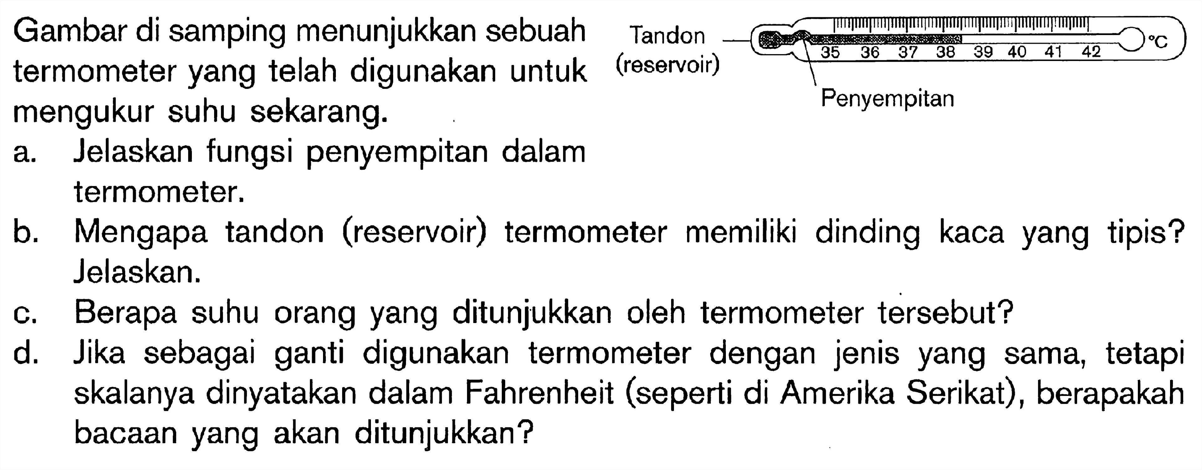 Gambar di samping menunjukkan sebuah termometer yang telah digunakan untuk termometer yang telah dig
a. Jelaskan fungsi penyempitan dalam termometer.
b. Mengapa tandon (reservoir) termometer memiliki dinding kaca yang tipis? Jelaskan.
c. Berapa suhu orang yang ditunjukkan oleh termometer tersebut?
d. Jika sebagai ganti digunakan termometer dengan jenis yang sama, tetapi skalanya dinyatakan dalam Fahrenheit (seperti di Amerika Serikat), berapakah bacaan yang akan ditunjukkan?