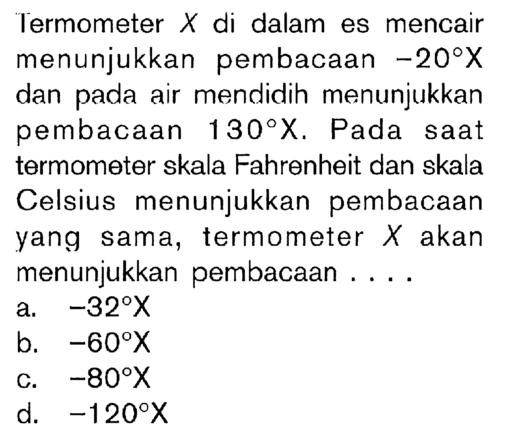 Termometer  X  di dalam es mencair menunjukkan pembacaan  -20 X  dan pada air mendidih menunjukkan pembacaan  130 X . Pada saat termometer skala Fahrenheit dan skala Celsius menunjukkan pembacaan yang sama, termometer  X  akan menunjukkan pembacaan ....
a.  -32 X 
b.  -60 X 
c.  -80 X 
d.  -120 X 