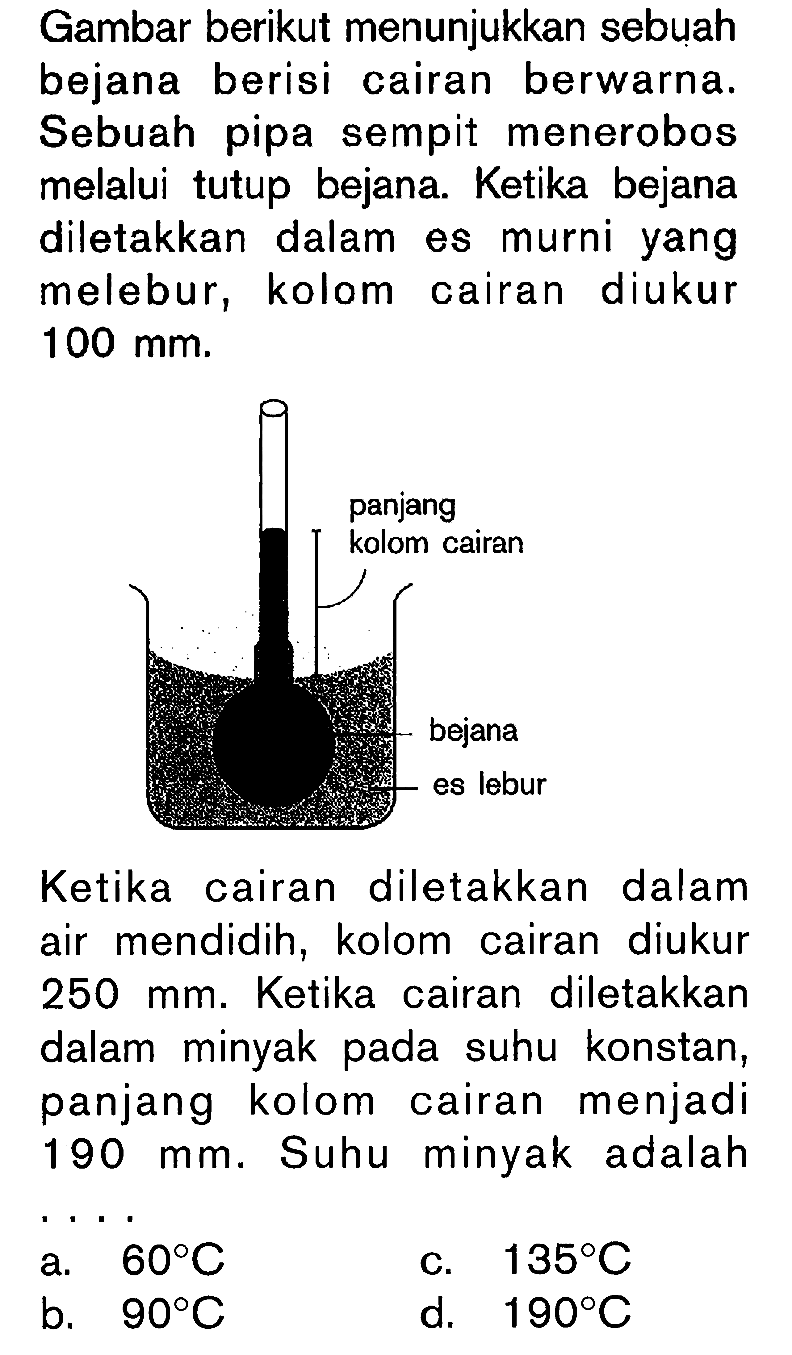 Gambar berikut menunjukkan sebuah bejana berisi cairan berwarna. Sebuah pipa sempit menerobos melalui tutup bejana. Ketika bejana diletakkan dalam es murni yang melebur, kolom cairan diukur  100 \mathrm{~mm} .

Ketika cairan diletakkan dalam air mendidih, kolom cairan diukur 250 mm. Ketika cairan diletakkan dalam minyak pada suhu konstan, panjang kolom cairan menjadi  190 \mathrm{~mm} . Suhu minyak adalah
a.  60 C 
c.  135 C 
b.  90 C 
d.  190 C 