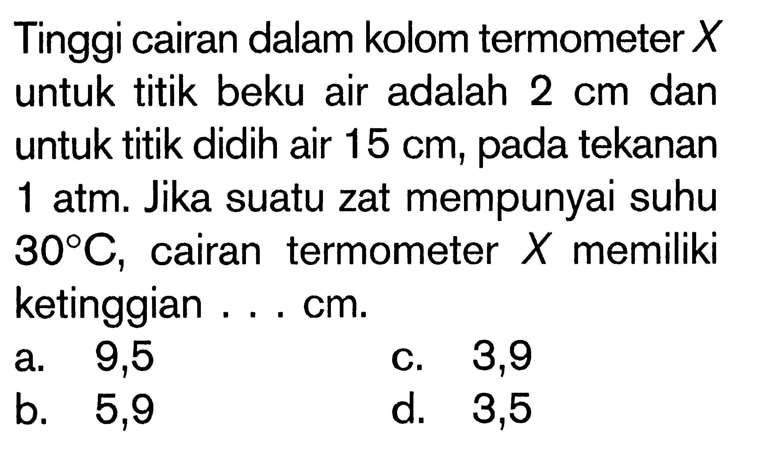 Tinggi cairan dalam kolom termometer  X  untuk titik beku air adalah  2 cm  dan untuk titik didih air  15 cm , pada tekanan 1 atm. Jika suatu zat mempunyai suhu  { }^{30}/{ } C , cairan termometer  X  memiliki ketinggian ... cm.
a. 9,5
C. 3,9
b. 5,9
d. 3,5