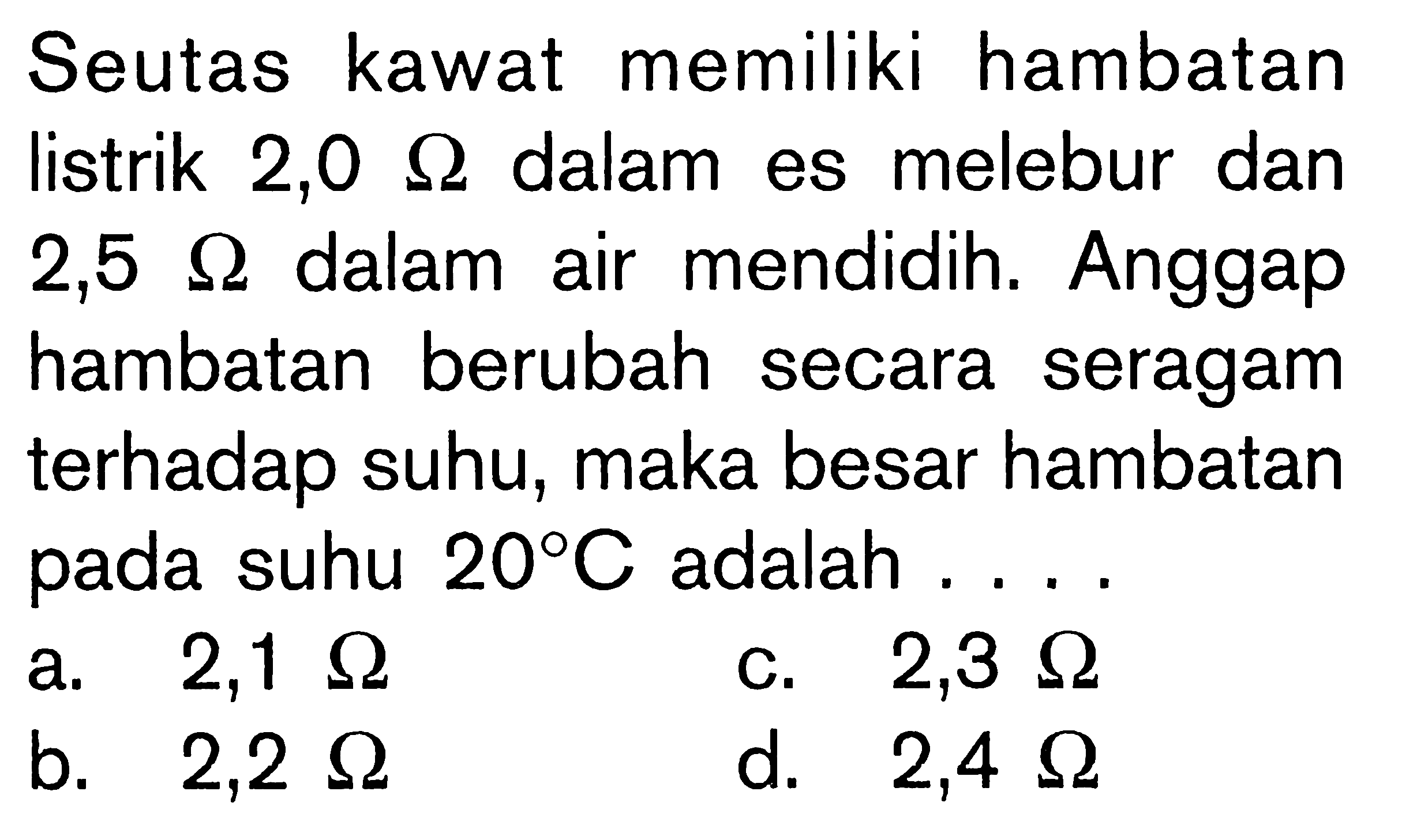 Seutas kawat memiliki hambatan listrik  2,0 Ohm  dalam es melebur dan  2,5 Ohm  dalam air mendidih. Anggap hambatan berubah secara seragam terhadap suhu, maka besar hambatan pada suhu  20 C  adalah ....
a.  2,1 Ohm 
c.  2,3 Ohm 
b.  2,2 Ohm 
d.  2,4 Ohm 