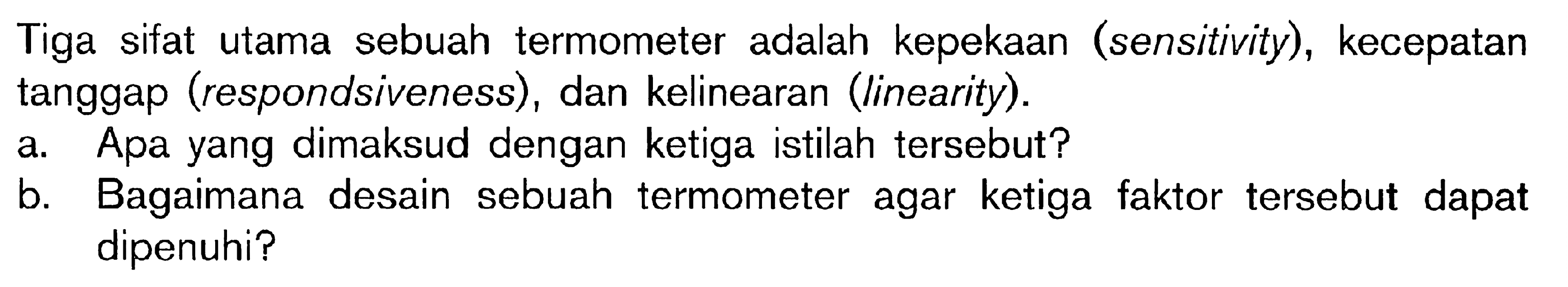 Tiga sifat utama sebuah termometer adalah kepekaan (sensitivity), kecepatan tanggap (respondsiveness), dan kelinearan (linearity).
a. Apa yang dimaksud dengan ketiga istilah tersebut?
b. Bagaimana desain sebuah termometer agar ketiga faktor tersebut dapat dipenuhi?