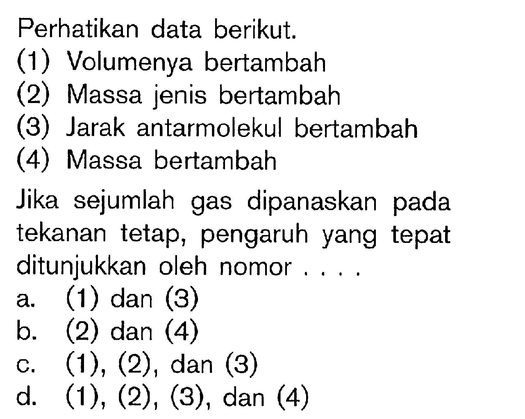 Perhatikan data berikut.
(1) Volumenya bertambah
(2) Massa jenis bertambah
(3) Jarak antarmolekul bertambah
(4) Massa bertambah
Jika sejumlah gas dipanaskan pada tekanan tetap, pengaruh yang tepat ditunjukkan oleh nomor....
a. (1) dan (3)
b. (2) dan (4)
c. (1), (2), dan (3)
d. (1), (2), (3), dan (4)