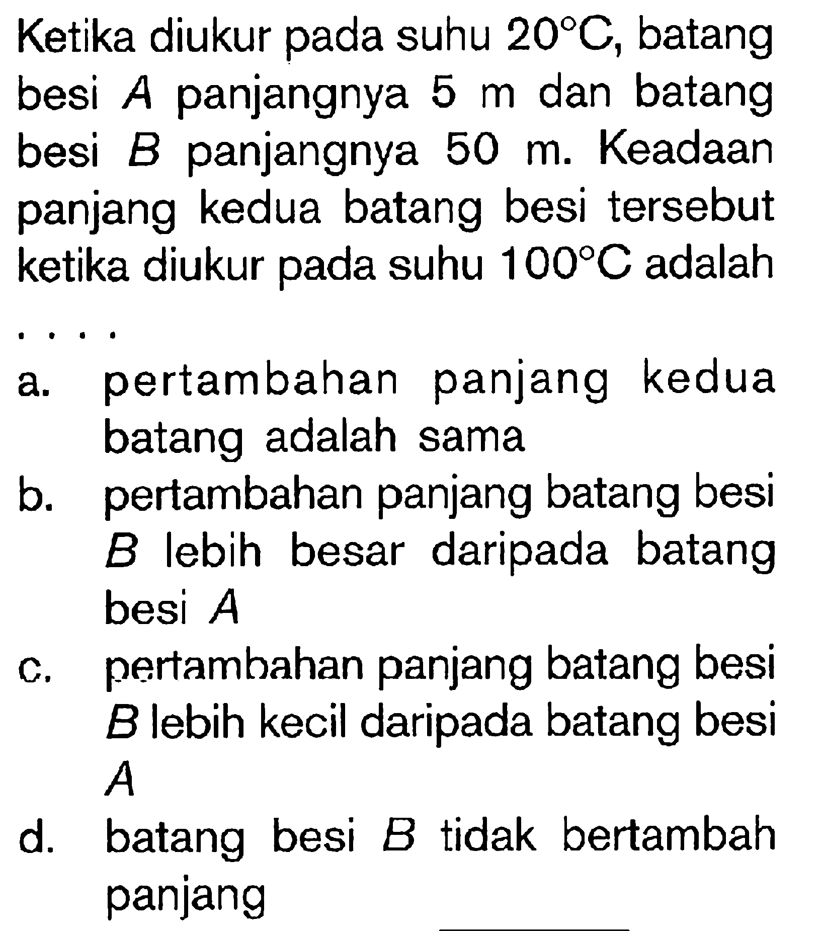 Ketika diukur pada suhu  20 C , batang besi  A  panjangnya  5 m  dan batang besi  B  panjangnya  50 m . Keadaan panjang kedua batang besi tersebut ketika diukur pada suhu  100 C  adalah
a. pertambahan panjang kedua batang adalah sama
b. pertambahan panjang batang besi  B  lebih besar daripada batang besi  A 
c. pertambahan panjang batang besi  B  lebih kecil daripada batang besi  A 
d. batang besi  B  tidak bertambah panjang