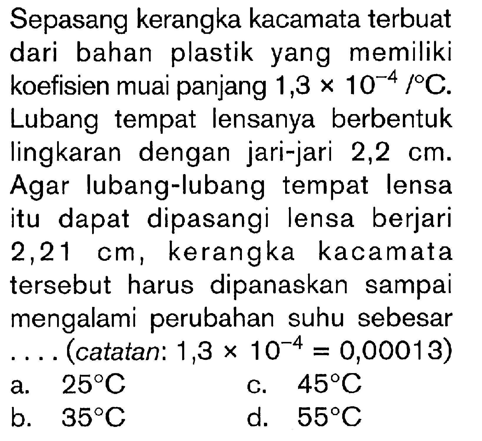 Sepasang kerangka kacamata terbuat dari bahan plastik yang memiliki koefisien muai panjang 1,3 x 10^-4/ C. Lubang tempat lensanya berbentuk lingkaran dengan jari-jari 2,2 cm. Agar lubang-lubang tempat lensa itu dapat dipasangi lensa berjari 2,21 cm, kerangka kacamata tersebut harus dipanaskan sampai mengalami perubahan suhu sebesar ... (catatan : 1,3 x 10^-4 = 0,00013)