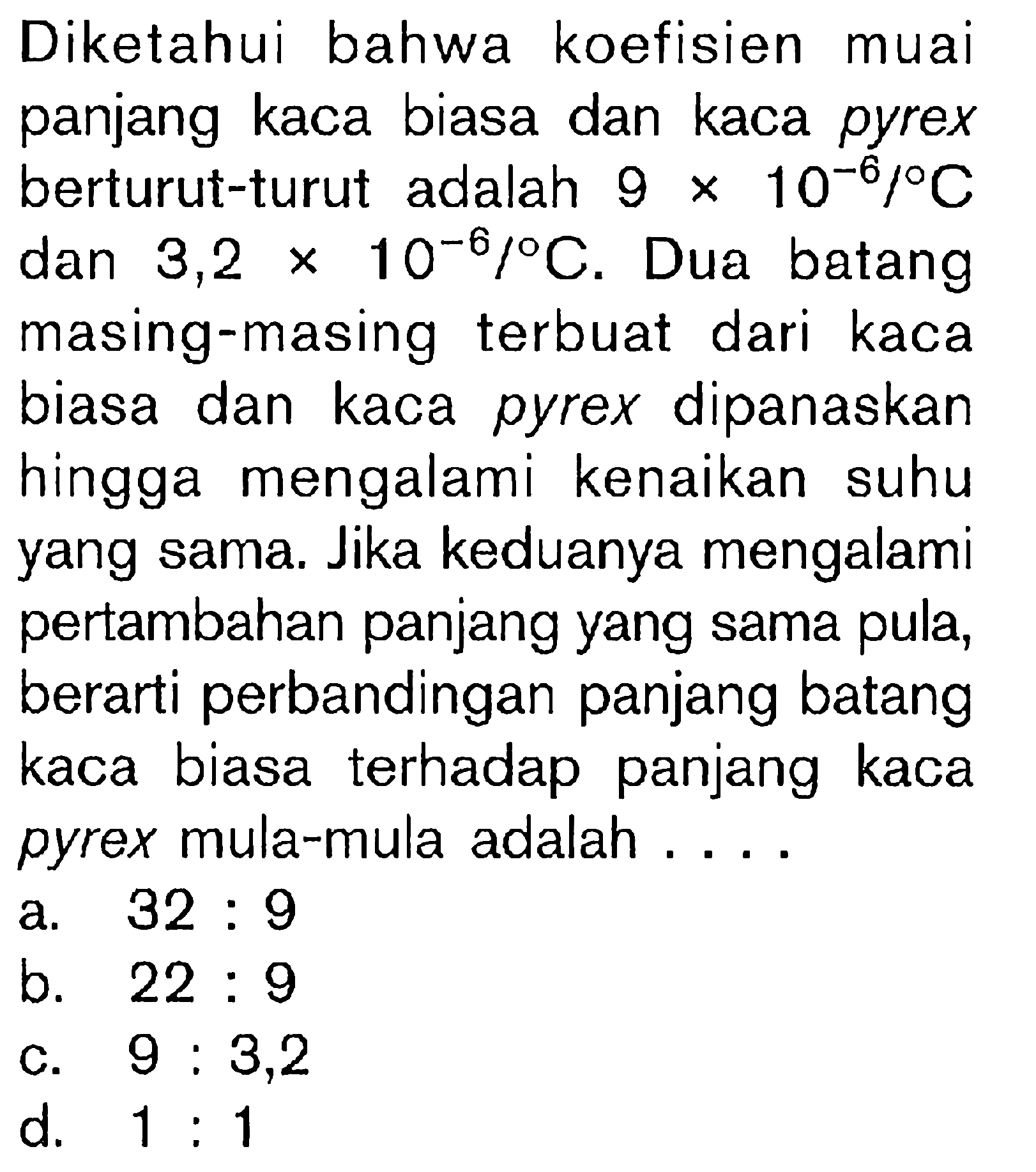 Diketahui bahwa koefisien muai panjang kaca biasa dan kaca pyrex berturut-turut adalah 9 x 10^-8/ C dan 3,2 x 10^-6/ C. Dua batang masing-masing terbuat dari kaca biasa dan kaca pyrex dipanaskan hingga mengalami kenaikan suhu yang sama. Jika keduanya mengalami pertambahan panjang yang sama pula, berarti perbandingan panjang batang kaca biasa terhadap panjang kaca pyrex mula-mula adalah ....