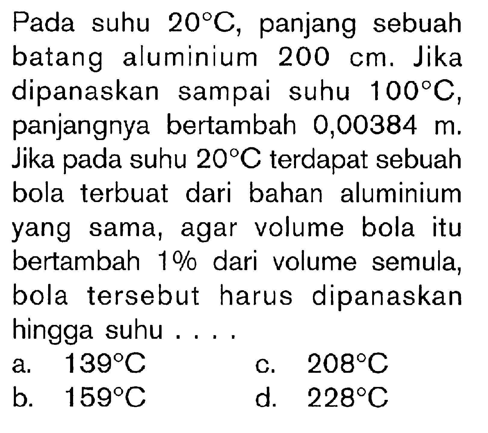 Pada suhu 20 C, panjang sebuah batang aluminium 200 cm. Jika dipanaskan sampai suhu 100 C, panjangnya bertambah 0,00384 m. Jika pada suhu 20 C terdapat sebuah bola terbuat dari bahan aluminium yang sama, agar volume bola itu bertambah 1% dari volume semula, bola tersebut harus dipanaskan hingga suhu ...