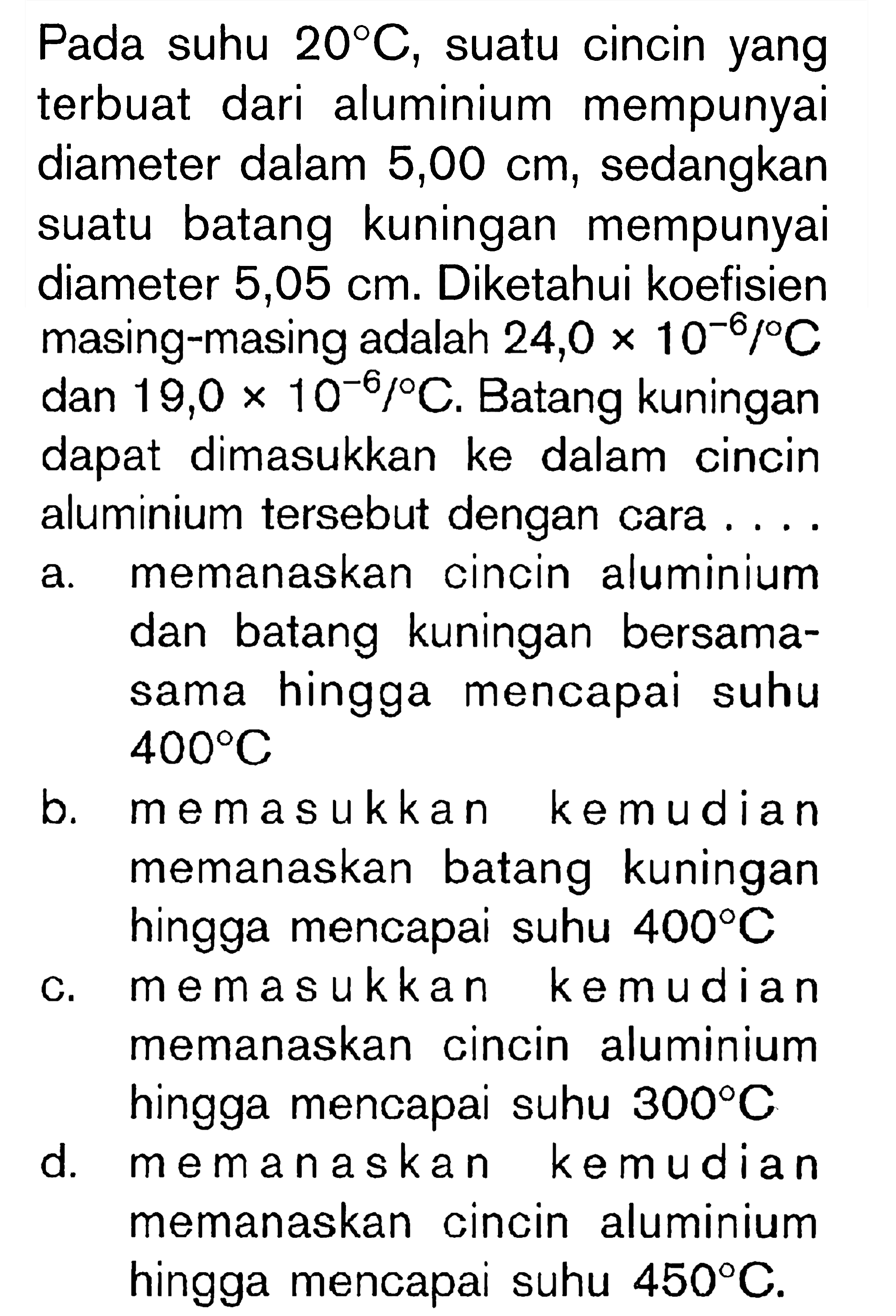 Pada suhu  20 C , suatu cincin yang terbuat dari aluminium mempunyai diameter dalam  5,00 cm , sedangkan suatu batang kuningan mempunyai diameter  5,05 cm . Diketahui koefisien masing-masing adalah  24,0 x 10^(-6) /{ ) C  dan  19,0 x 10^(-6) /{ ) C . Batang kuningan dapat dimasukkan ke dalam cincin aluminium tersebut dengan cara ....