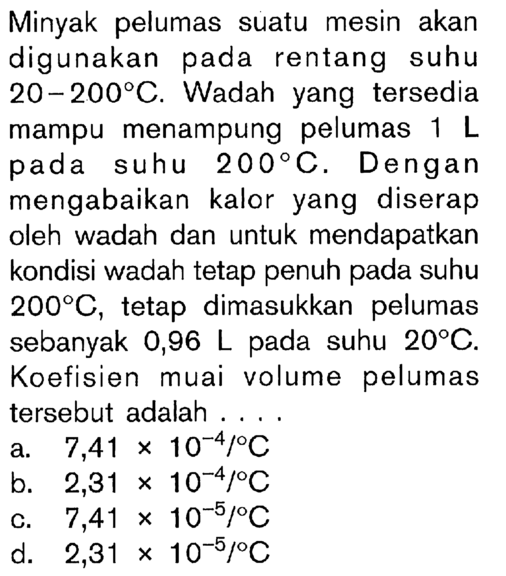 Minyak pelumas suatu mesin akan digunakan pada rentang suhu 20 - 200 C. Wadah yang tersedia mampu menampung pelumas 1 L suhu 200 C. Dengan mengabaikan kalor yang diserap oleh wadah dan untuk mendapatkan kondisi wadah tetap penuh pada suhu 200 C, tetap dimasukkan pelumas sebanyak 0,96 L pada suhu 20 C. Koefisien muai volume pelumas tersebut adalah...