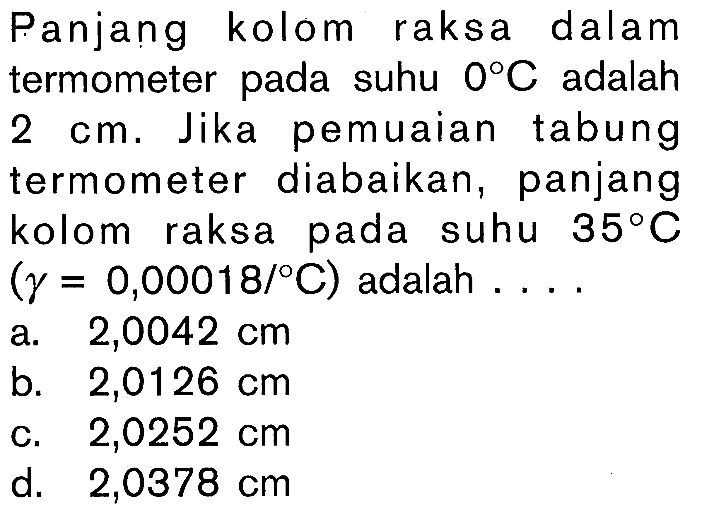 Panjang kolom raksa dalam termometer pada suhu 0 C adalah 2 cm. Jika pemuaian tabung termometer diabaikan, panjang kolom raksa pada suhu 35 C (gamma = 0,00018/ C) adalah ... a. 2,0042 cm b. 2,0126 cm c. 2,0252 cm d. 2,0378 cm