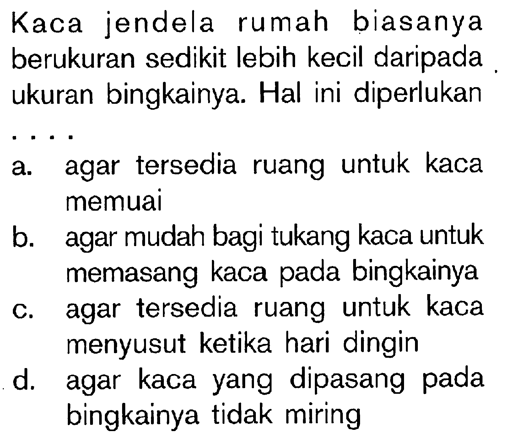 Kaca jendela rumah biasanya berukuran sedikit lebih kecil daripada ukuran bingkainya. Hal ini diperlukan ....a. agar tersedia ruang untuk kaca memuai 
b. agar mudah bagi tukang kaca untuk memasang kaca pada bingkainya 
c. agar tersedia ruang untuk kaca menyusut ketika hari dingin 
d. agar kaca yang dipasang pada bingkainya tidak miring 